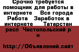 Срочно требуется помощник для работы в интернете. - Все города Работа » Заработок в интернете   . Татарстан респ.,Чистопольский р-н